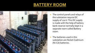  The control panels and relays of
the substation require DC
supply of 220V.This DC supply
is made with the help of battery
bank reserve normally kept in a
separate room called Battery
room.
 The batteries used in this
substation are Nickel-Cadmium
(Ni-Cd) batteries.
 