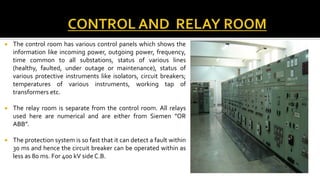  The control room has various control panels which shows the
information like incoming power, outgoing power, frequency,
time common to all substations, status of various lines
(healthy, faulted, under outage or maintenance), status of
various protective instruments like isolators, circuit breakers;
temperatures of various instruments, working tap of
transformers etc.
 The relay room is separate from the control room. All relays
used here are numerical and are either from Siemen ”OR
ABB”.
 The protection system is so fast that it can detect a fault within
30 ms and hence the circuit breaker can be operated within as
less as 80 ms. For 400 kV side C.B.
 