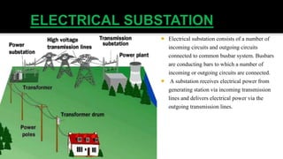  Electrical substation consists of a number of
incoming circuits and outgoing circuits
connected to common busbar system. Busbars
are conducting bars to which a number of
incoming or outgoing circuits are connected.
 A substation receives electrical power from
generating station via incoming transmission
lines and delivers electrical power via the
outgoing transmission lines.
 