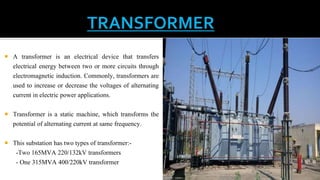  A transformer is an electrical device that transfers
electrical energy between two or more circuits through
electromagnetic induction. Commonly, transformers are
used to increase or decrease the voltages of alternating
current in electric power applications.
 Transformer is a static machine, which transforms the
potential of alternating current at same frequency.
 This substation has two types of transformer:-
-Two 165MVA 220/132kV transformers
- One 315MVA 400/220kV transformer
 