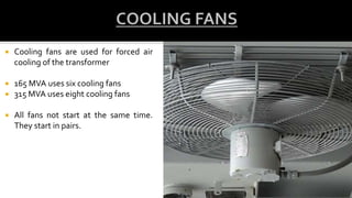  Cooling fans are used for forced air
cooling of the transformer
 165 MVA uses six cooling fans
 315 MVA uses eight cooling fans
 All fans not start at the same time.
They start in pairs.
 