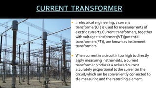  In electrical engineering, a current
transformer(CT) is used for measurements of
electric currents.Current transformers, together
with voltage transformers(VT)(potential
transformers(PT)), are known as instrument
transformers.
 When current in a circuit is too high to directly
apply measuring instruments, a current
transformer produces a reduced current
accurately proportional to the current in the
circuit,which can be conveniently connected to
the measuring and the recording element.
 