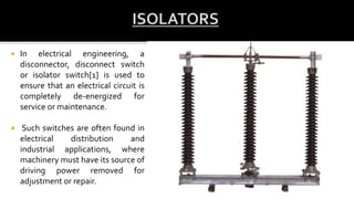  In electrical engineering, a
disconnector, disconnect switch
or isolator switch[1] is used to
ensure that an electrical circuit is
completely de-energized for
service or maintenance.
 Such switches are often found in
electrical distribution and
industrial applications, where
machinery must have its source of
driving power removed for
adjustment or repair.
 