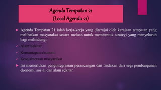 Agenda Tempatan 21
(Local Agenda 21)
 Agenda Tempatan 21 ialah kerja-kerja yang diterajui oleh kerajaan tempatan yang
melibatkan masyarakat secara meluas untuk membentuk strategi yang menyeluruh
bagi melindungi :
 Alam Sekitar
 Kemantapan ekonomi
 Kesejahteraan masyarakat
 Ini memerlukan pengintegrasian perancangan dan tindakan dari segi pembangunan
ekonomi, sosial dan alam sekitar.
 