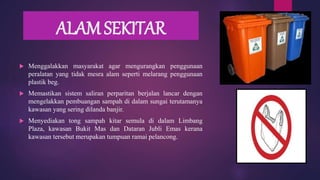 ALAM SEKITAR
 Menggalakkan masyarakat agar mengurangkan penggunaan
peralatan yang tidak mesra alam seperti melarang penggunaan
plastik beg.
 Memastikan sistem saliran perparitan berjalan lancar dengan
mengelakkan pembuangan sampah di dalam sungai terutamanya
kawasan yang sering dilanda banjir.
 Menyediakan tong sampah kitar semula di dalam Limbang
Plaza, kawasan Bukit Mas dan Dataran Jubli Emas kerana
kawasan tersebut merupakan tumpuan ramai pelancong.
 