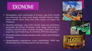 EKONOMI
 Meningkatkan sektor pelancongan di kawasan yang boleh menarik
para pelancong dan orang awam dengan membuka banyak tempat-
tempat menarik seperti taman tema, hutan simpan, zoo negara, dan
sebagainya.
 Membuka perniagaan yang boleh menarik orang luar terutamanya
masyarakat dari Brunei Darulsalam untuk datang lebih kerap ke
Limbang, Sarawak seperti membuka pawagam, kedai-kedai makan
yang besar seperti Sushi King, Seoul Garden, MCD dan sebagainya.
 Memperbanyakkan peluang pekerjaan untuk menaik taraf kehidupan
penduduk
 Mempelbagaikan pengangkutan seperti perkhidmatan UBER atau
GRAB bukan hanya tertumpu pada bas dan teksi sahaja.
 