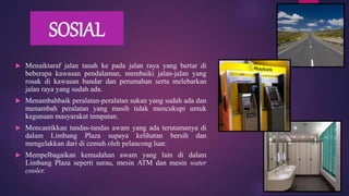 SOSIAL
 Menaiktaraf jalan tanah ke pada jalan raya yang bertar di
beberapa kawasan pendalaman, membaiki jalan-jalan yang
rosak di kawasan bandar dan perumahan serta melebarkan
jalan raya yang sudah ada.
 Menambahbaik peralatan-peralatan sukan yang sudah ada dan
menambah peralatan yang masih tidak mencukupi untuk
kegunaan masyarakat tempatan.
 Mencantikkan tandas-tandas awam yang ada terutamanya di
dalam Limbang Plaza supaya kelihatan bersih dan
mengelakkan dari di cemuh oleh pelancong luar.
 Mempelbagaikan kemudahan awam yang lain di dalam
Limbang Plaza seperti surau, mesin ATM dan mesin water
cooler.
 