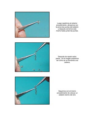 Luego repetimos el anterior
 procedimiento, alineamos con
la pinza las puntas del eslabón
   y después cerramos este
mismo hasta juntar las puntas.




   Después de repetir estos
pasos, en la imagen podremos
 ver como se va formando una
           cadena.




   Seguimos con el mismo
 procedimiento de colocar un
    eslabón dentro del otro
 