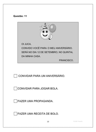 Questão: 11




      OI JUCA,
      CONVIDO VOCÊ PARA O MEU ANIVERSÁRIO.
      SERÁ NO DIA 12 DE SETEMBRO, NO QUINTAL
      DA MINHA CASA.
                                 FRANCISCO.




    CONVIDAR PARA UM ANIVERSÁRIO.



   CONVIDAR PARA JOGAR BOLA.



   FAZER UMA PROPAGANDA.



   FAZER UMA RECEITA DE BOLO.
 