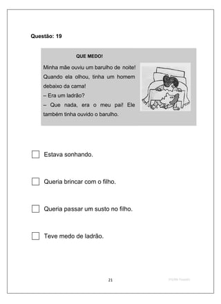 Questão: 19


                 QUE MEDO!

    Minha mãe ouviu um barulho de noite!
    Quando ela olhou, tinha um homem
    debaixo da cama!
    – Era um ladrão?
    – Que nada, era o meu pai! Ele
    também tinha ouvido o barulho.




    Estava sonhando.



    Queria brincar com o filho.



    Queria passar um susto no filho.



    Teve medo de ladrão.
 