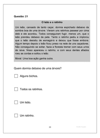 Questão: 21

                        O leão e o ratinho

 Um leão, cansado de tanto caçar, dormia espichado debaixo da
 sombra boa de uma árvore. Vieram uns ratinhos passear por cima
 dele e ele acordou. Todos conseguiram fugir, menos um, que o
 leão prendeu debaixo da pata. Tanto o ratinho pediu e implorou
 que o leão desistiu de esmagá -lo e deixou que fosse embora.
 Algum tempo depois o leão ficou preso na rede de uns caçadores.
 Não conseguindo se soltar, fazia a floresta tremer com seus urros
 de raiva. Nisso apareceu o ratinho, e com seus dentes afiados
 roeu as cordas e soltou o leão.

 Moral: Uma boa ação ganha outra.



Quem dormia debaixo de uma árvore?

     Alguns bichos.



     Todos os ratinhos.



     Um leão.



     Um ratinho.
 
