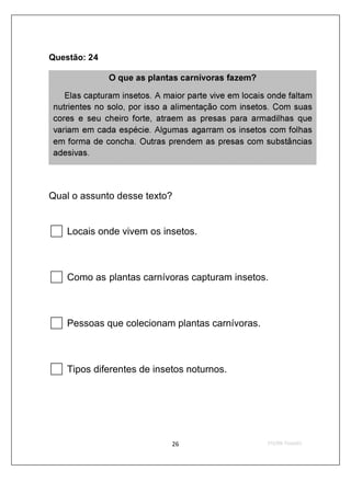 Questão: 24

               O que as plantas carnívoras fazem?

    Elas capturam insetos. A maior parte vive em locais onde faltam
 nutrientes no solo, por isso a alimentação com insetos. Com suas
 cores e seu cheiro forte, at raem as presas para armadilhas que
 variam em cada espécie. Algumas agarram os insetos com folhas
 em forma de concha. Outras prendem as presas com substâncias
 adesivas.




Qual o assunto desse texto?


    Locais onde vivem os insetos.



    Como as plantas carnívoras capturam insetos.



    Pessoas que colecionam plantas carnívoras.



    Tipos diferentes de insetos noturnos.
 