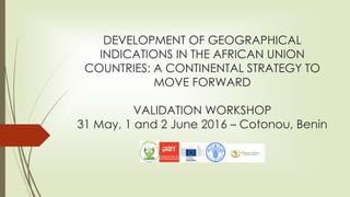 DEVELOPMENT OF GEOGRAPHICAL
INDICATIONS IN THE AFRICAN UNION
COUNTRIES: A CONTINENTAL STRATEGY TO
MOVE FORWARD
VALIDATION WORKSHOP
31 May, 1 and 2 June 2016 – Cotonou, Benin
 