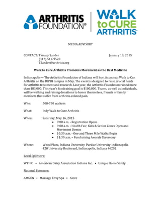 MEDIA ADVISORY
CONTACT: Tammy Sander January 19, 2015
(317) 517-9520
TSander@arthritis.org
Walk to Cure Arthritis Promotes Movement as the Best Medicine
Indianapolis— The Arthritis Foundation of Indiana will host its annual Walk to Cur
Arthritis on the IUPUI campus in May. The event is designed to raise crucial funds
for arthritis treatment and research. Last year, the Arthritis Foundation raised more
than $83,000. This year’s fundraising goal is $100,000. Teams, as well as individuals,
will be walking and raising donations to honor themselves, friends or family
members that suffer from arthritis-related pain.
Who: 500-750 walkers
What: Indy Walk to Cure Arthritis
When: Saturday, May 16, 2015
 9:00 a.m. - Registration Opens
 9:00 a.m. - Health Fair, Kids & Senior Zones Open and
Movement Demos
 10:30 a.m. - One and Three Mile Walks Begin
 11:30 a.m. – Fundraising Awards Ceremony
Where: Wood Plaza, Indiana University-Purdue University-Indianapolis
420 University Boulevard, Indianapolis, Indiana 46202
Local Sponsors:
WTHR • American Dairy Association Indiana Inc. • Unique Home Safety
National Sponsors:
AMGEN • Massage Envy Spa • Aleve
 