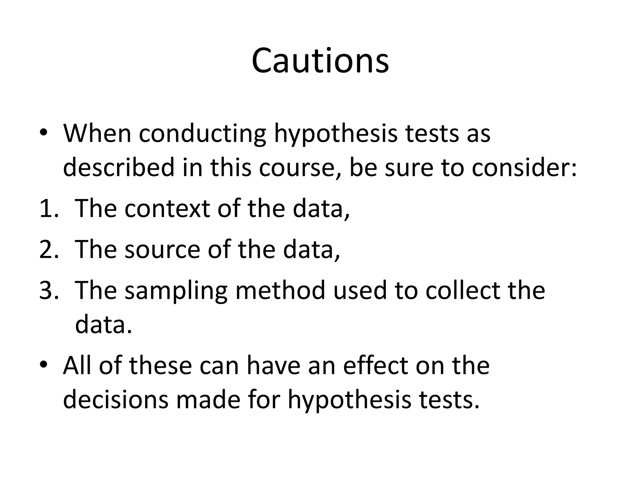 Cautions
• When conducting hypothesis tests as
described in this course, be sure to consider:
1. The context of the data,
2. The source of the data,
3. The sampling method used to collect the
data.
• All of these can have an effect on the
decisions made for hypothesis tests.
 