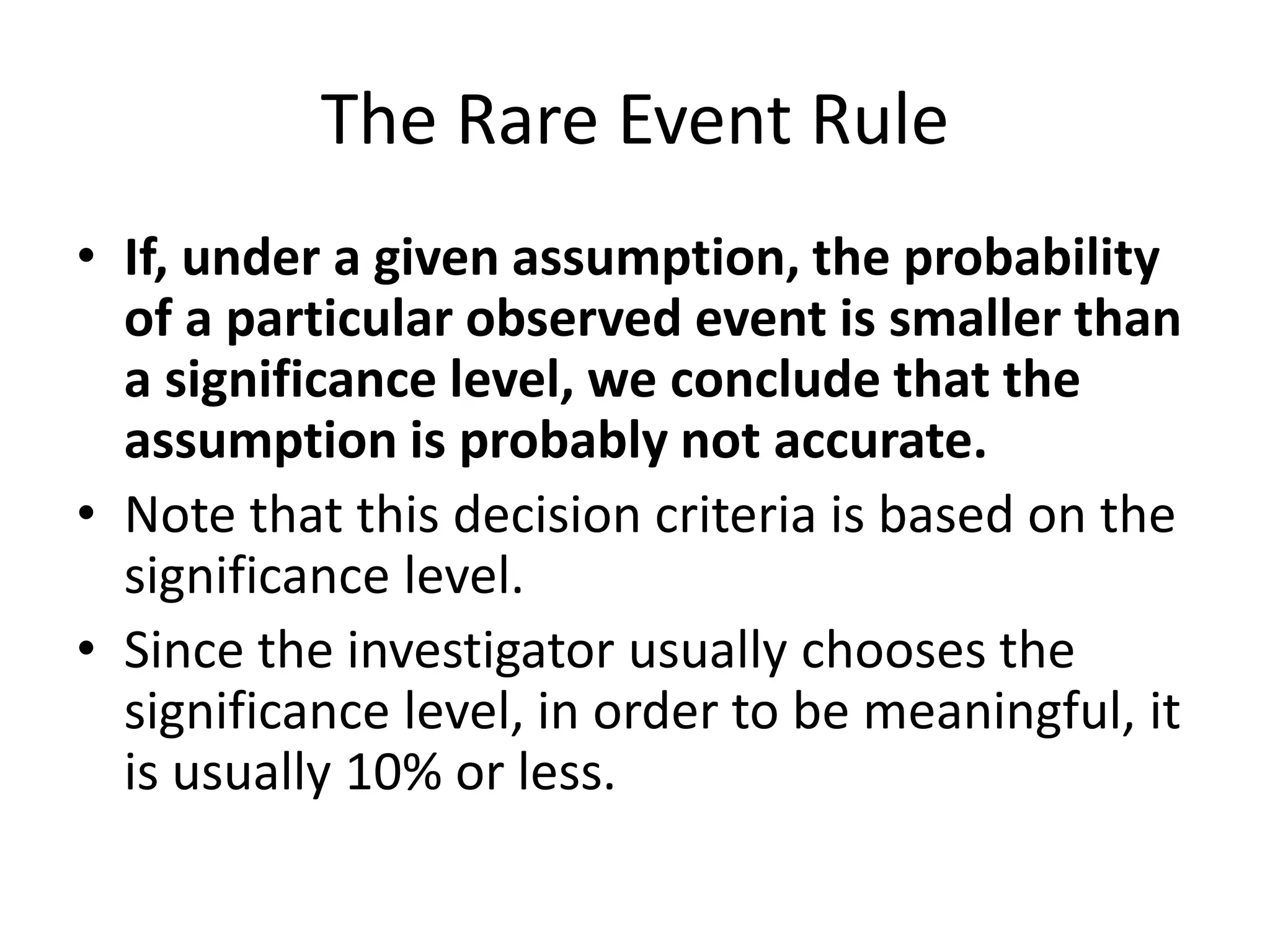 The Rare Event Rule
• If, under a given assumption, the probability
of a particular observed event is smaller than
a significance level, we conclude that the
assumption is probably not accurate.
• Note that this decision criteria is based on the
significance level.
• Since the investigator usually chooses the
significance level, in order to be meaningful, it
is usually 10% or less.
 