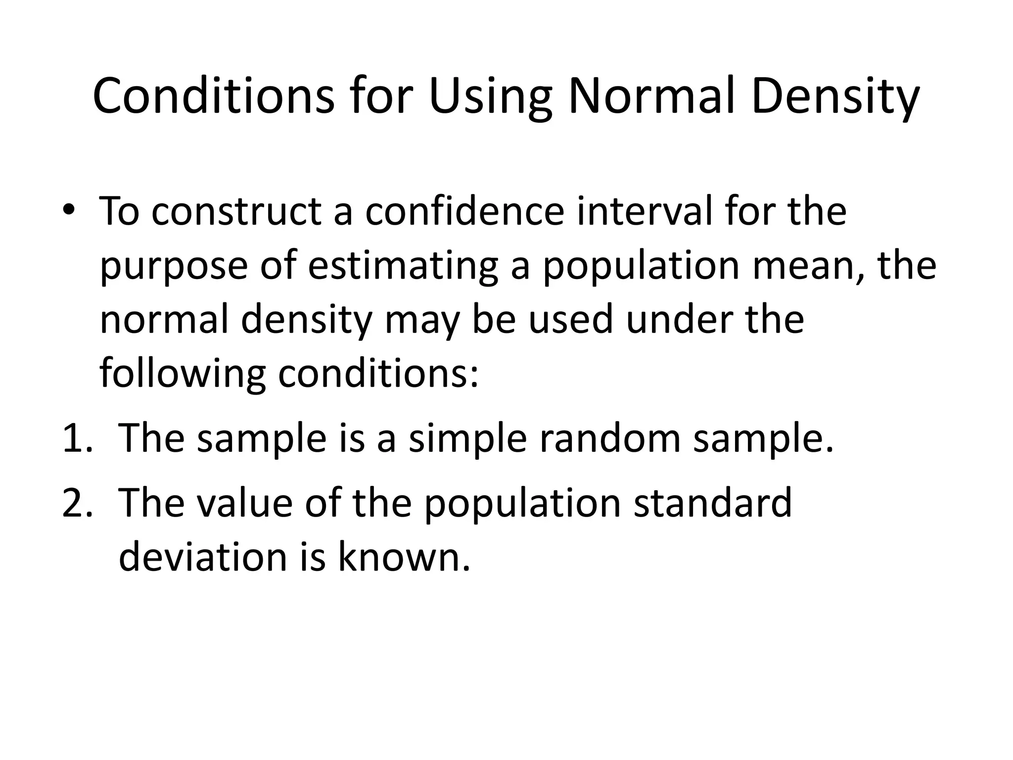 Conditions for Using Normal Density
• To construct a confidence interval for the
purpose of estimating a population mean, the
normal density may be used under the
following conditions:
1. The sample is a simple random sample.
2. The value of the population standard
deviation is known.
 