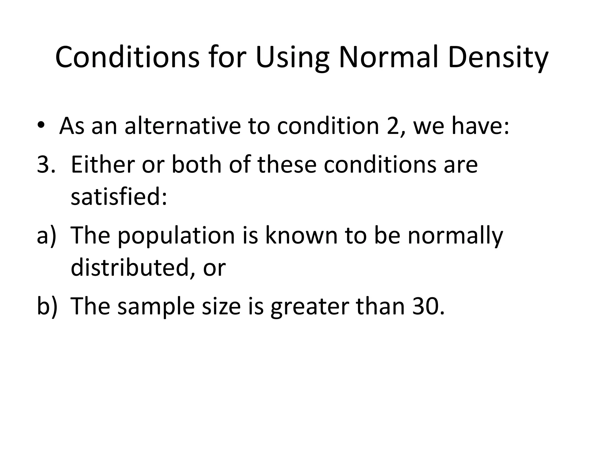 Conditions for Using Normal Density
• As an alternative to condition 2, we have:
3. Either or both of these conditions are
satisfied:
a) The population is known to be normally
distributed, or
b) The sample size is greater than 30.
 