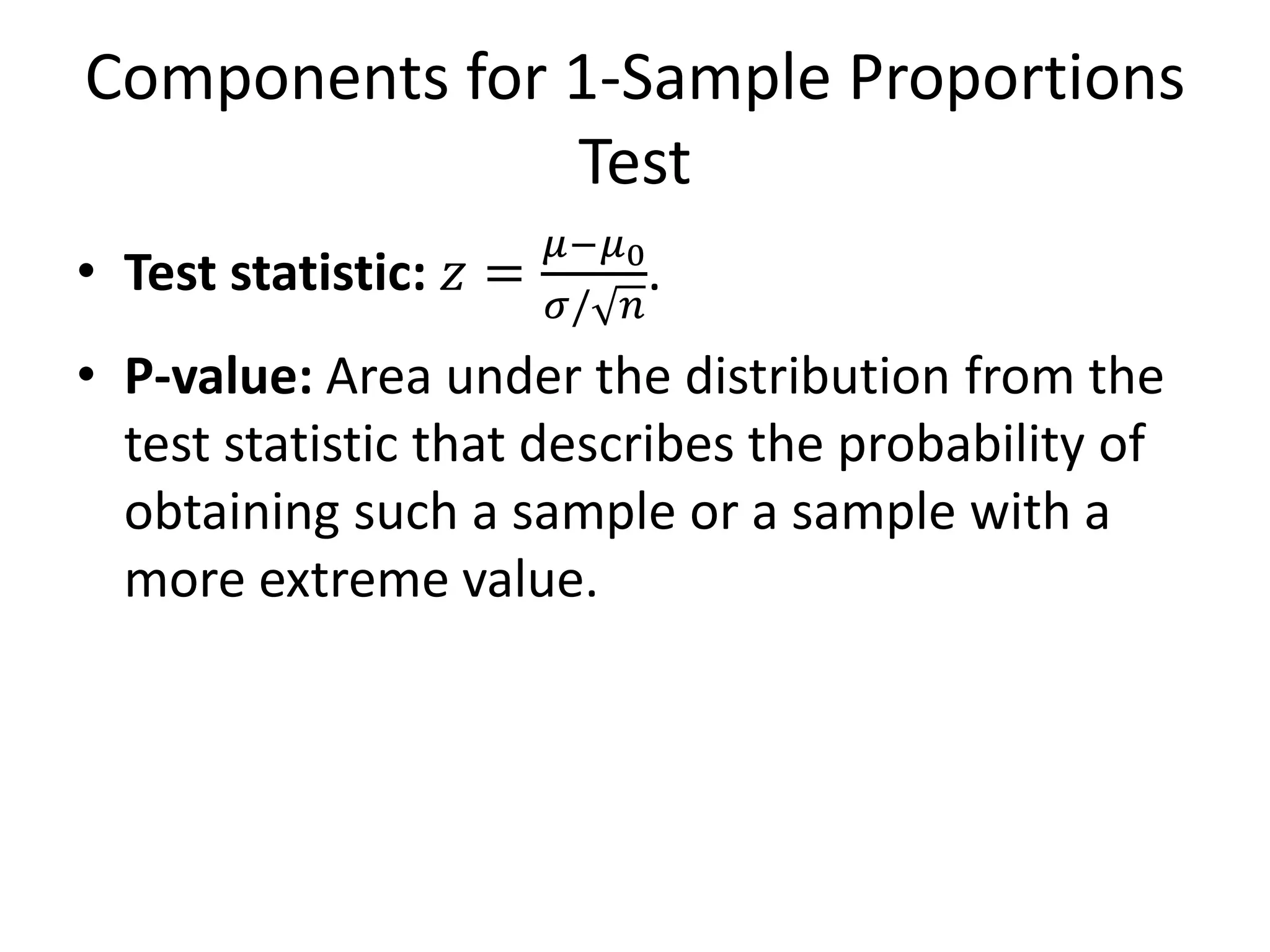 Components for 1-Sample Proportions
Test
• Test statistic: 𝑧 =
𝜇−𝜇0
𝜎/ 𝑛
.
• P-value: Area under the distribution from the
test statistic that describes the probability of
obtaining such a sample or a sample with a
more extreme value.
 