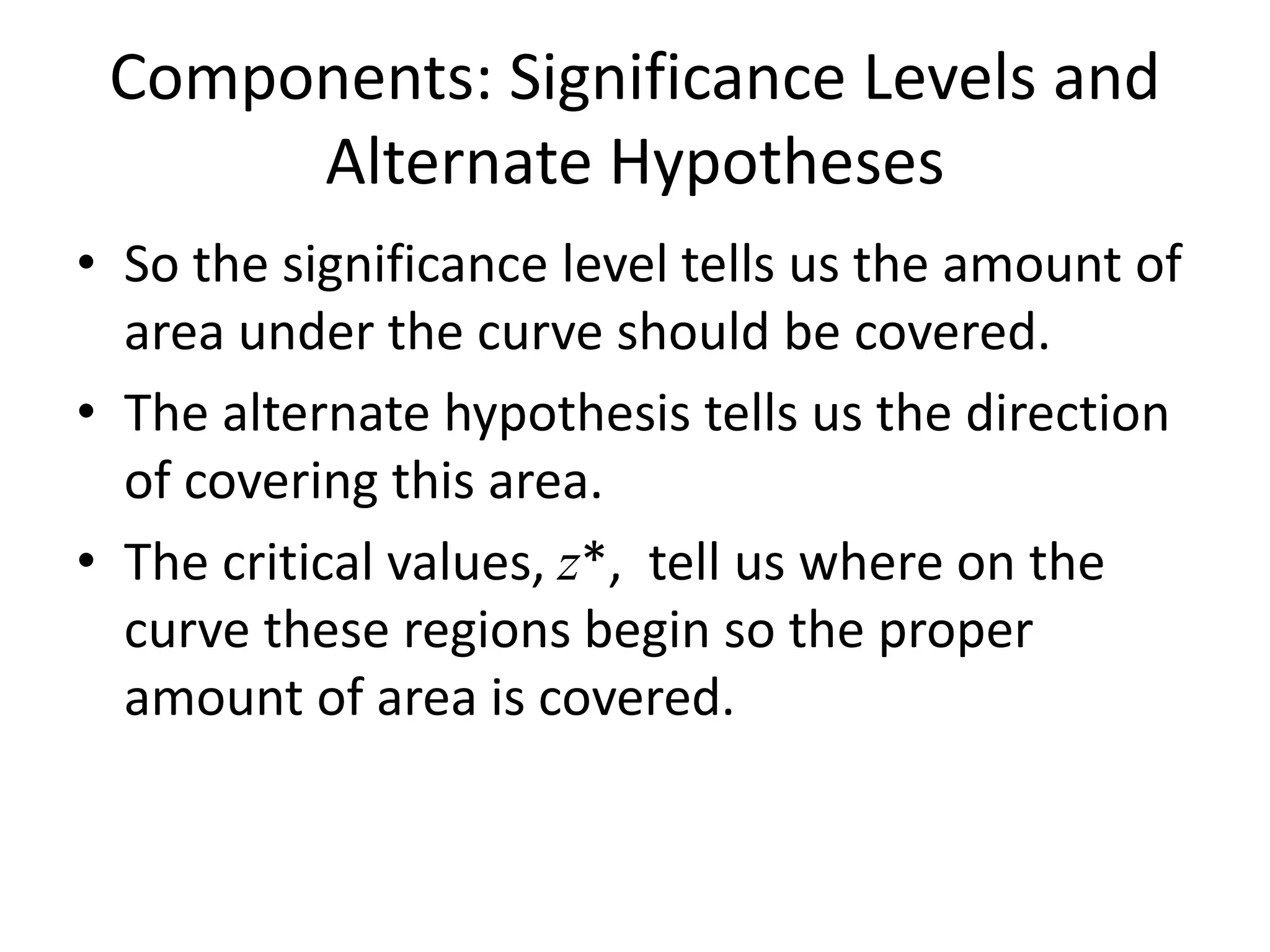 Components: Significance Levels and
Alternate Hypotheses
• So the significance level tells us the amount of
area under the curve should be covered.
• The alternate hypothesis tells us the direction
of covering this area.
• The critical values, z*, tell us where on the
curve these regions begin so the proper
amount of area is covered.
 