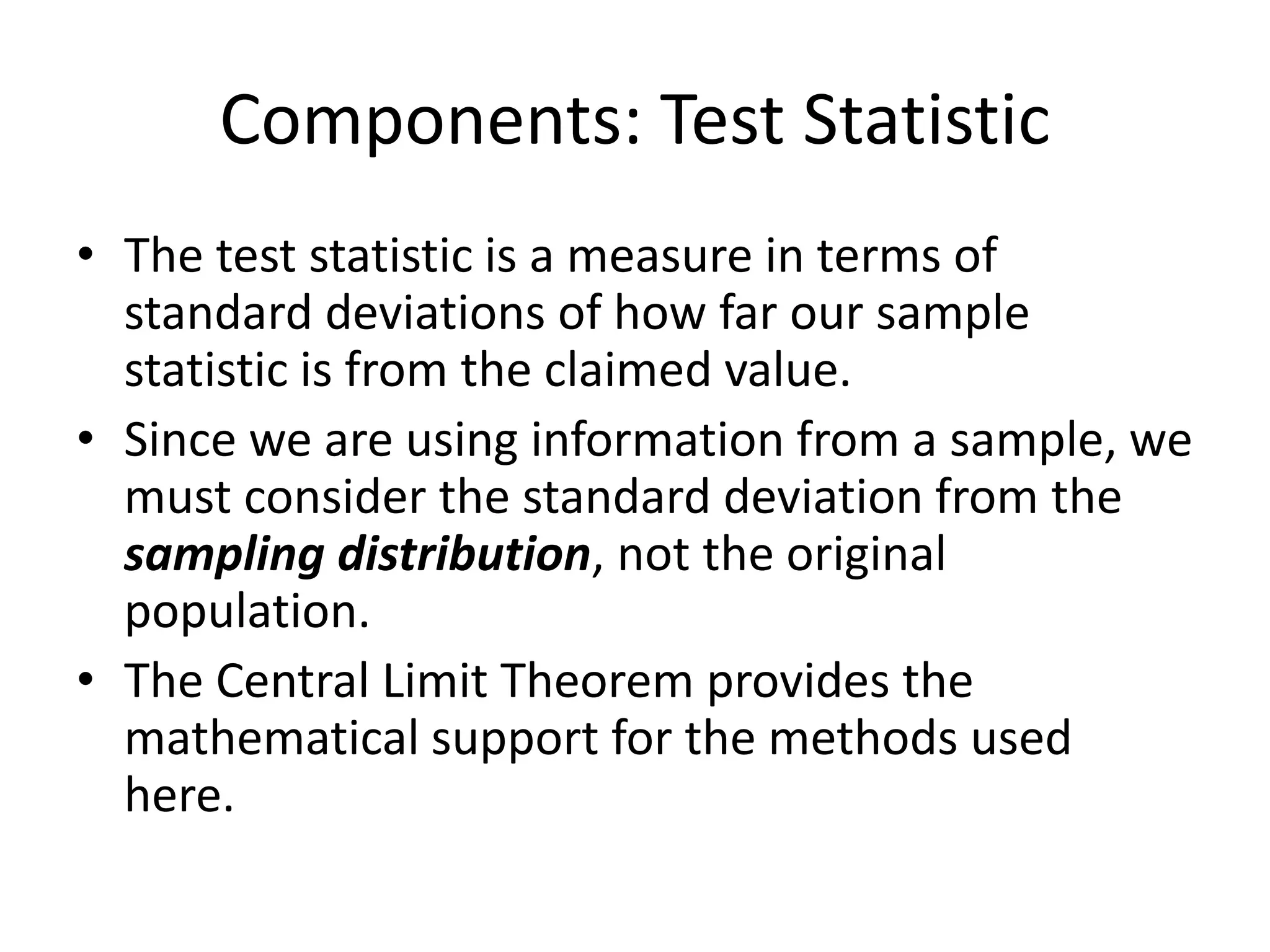 Components: Test Statistic
• The test statistic is a measure in terms of
standard deviations of how far our sample
statistic is from the claimed value.
• Since we are using information from a sample, we
must consider the standard deviation from the
sampling distribution, not the original
population.
• The Central Limit Theorem provides the
mathematical support for the methods used
here.
 