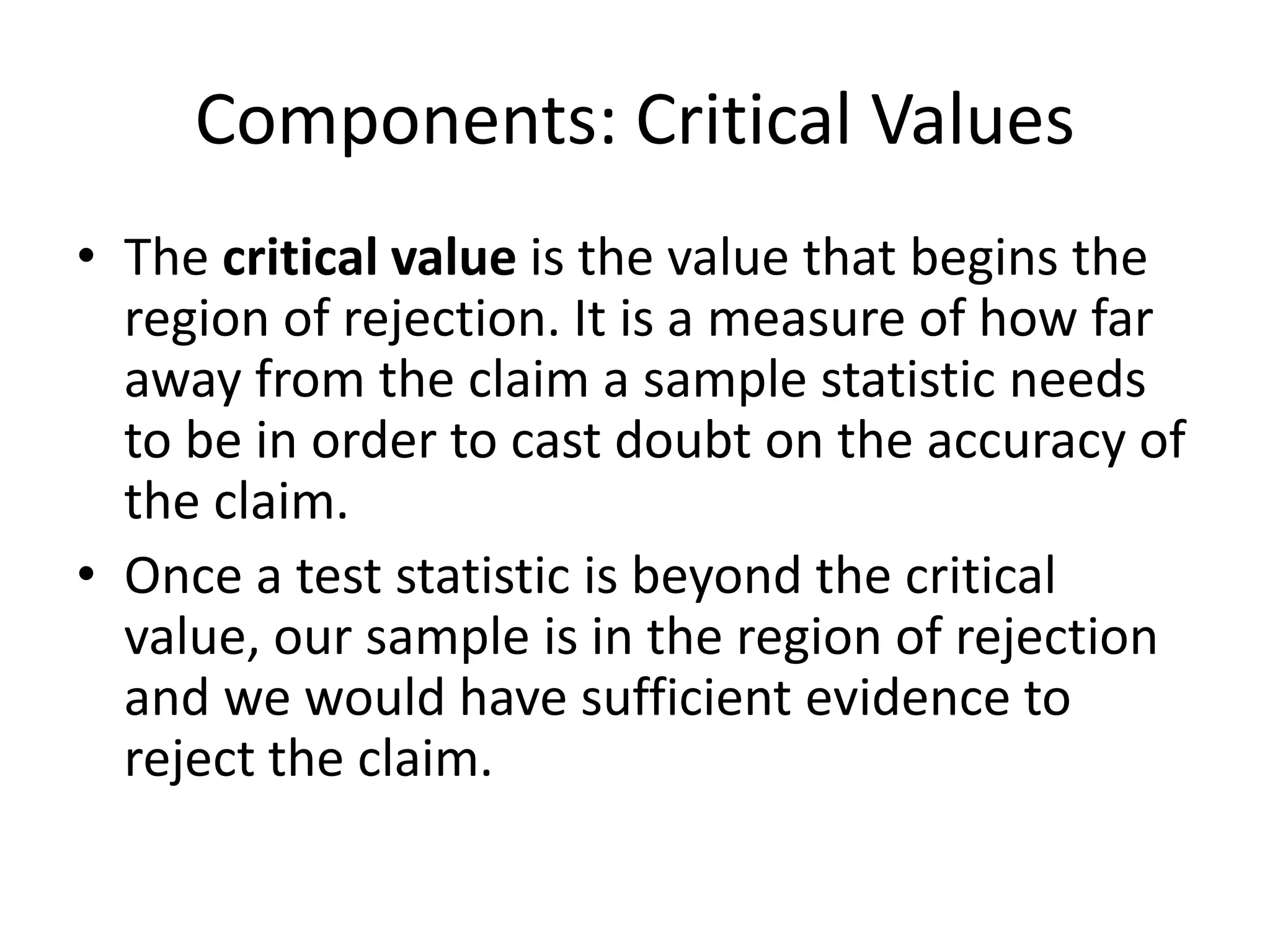 Components: Critical Values
• The critical value is the value that begins the
region of rejection. It is a measure of how far
away from the claim a sample statistic needs
to be in order to cast doubt on the accuracy of
the claim.
• Once a test statistic is beyond the critical
value, our sample is in the region of rejection
and we would have sufficient evidence to
reject the claim.
 