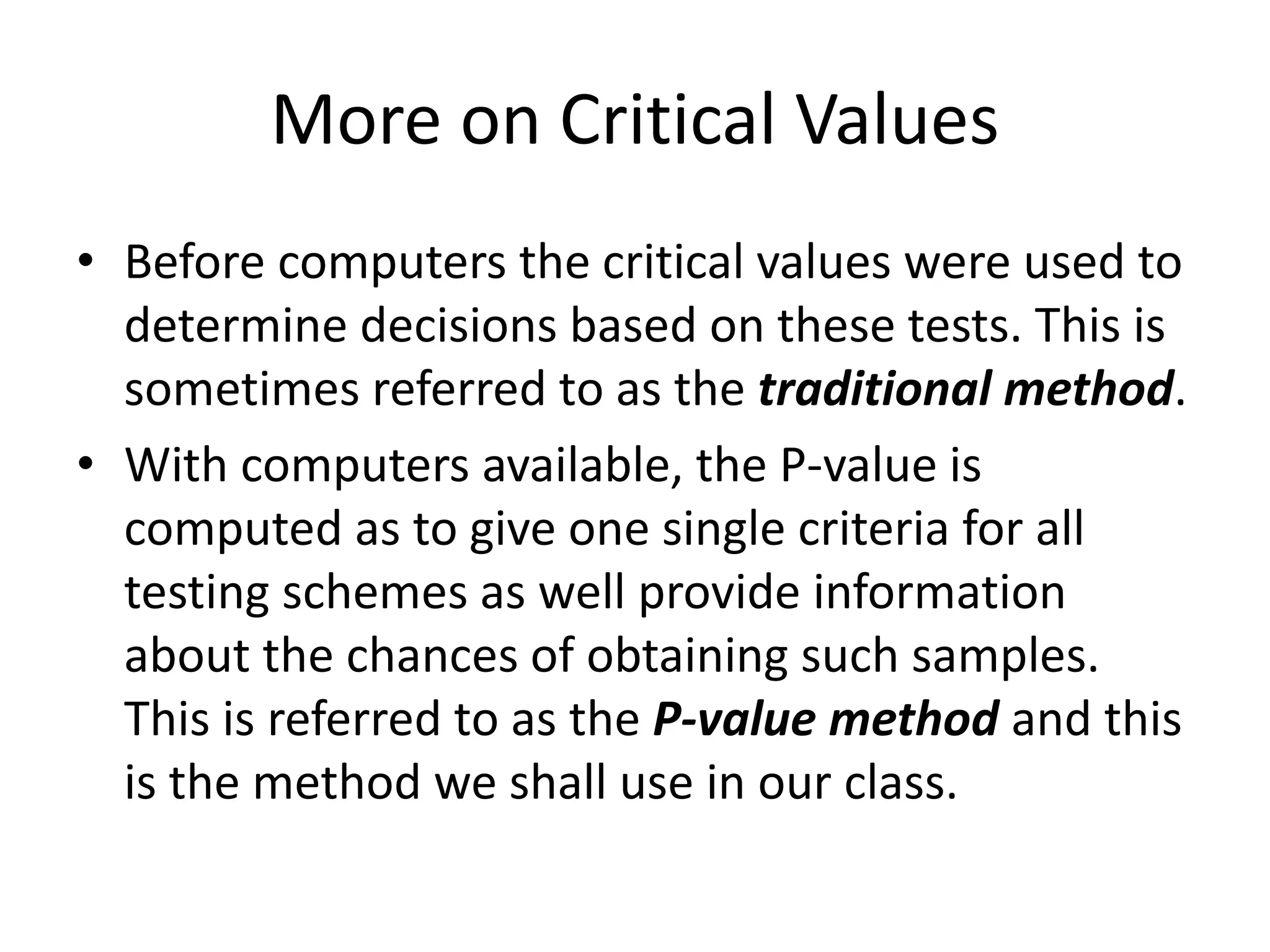 More on Critical Values
• Before computers the critical values were used to
determine decisions based on these tests. This is
sometimes referred to as the traditional method.
• With computers available, the P-value is
computed as to give one single criteria for all
testing schemes as well provide information
about the chances of obtaining such samples.
This is referred to as the P-value method and this
is the method we shall use in our class.
 