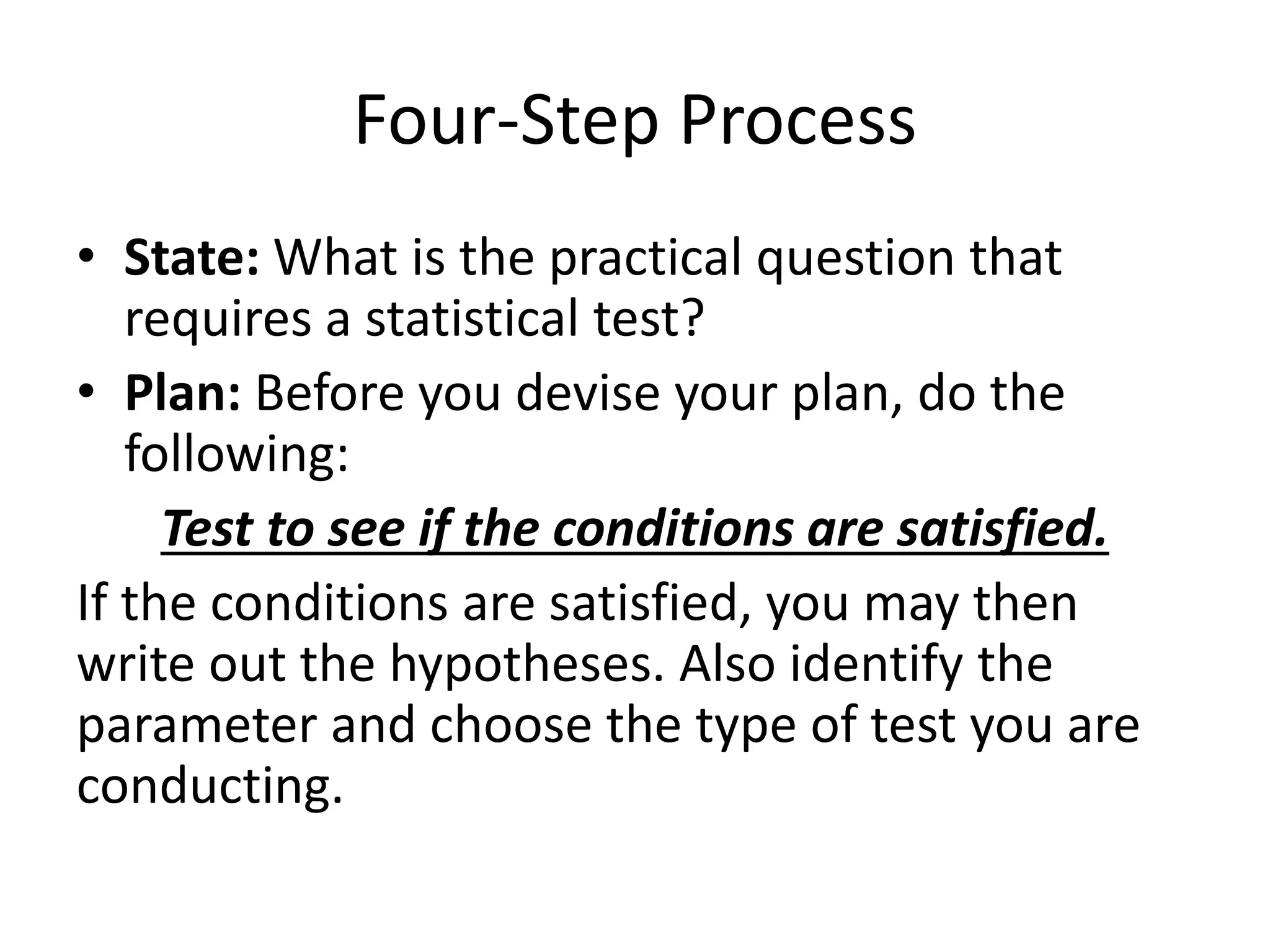 Four-Step Process
• State: What is the practical question that
requires a statistical test?
• Plan: Before you devise your plan, do the
following:
Test to see if the conditions are satisfied.
If the conditions are satisfied, you may then
write out the hypotheses. Also identify the
parameter and choose the type of test you are
conducting.
 