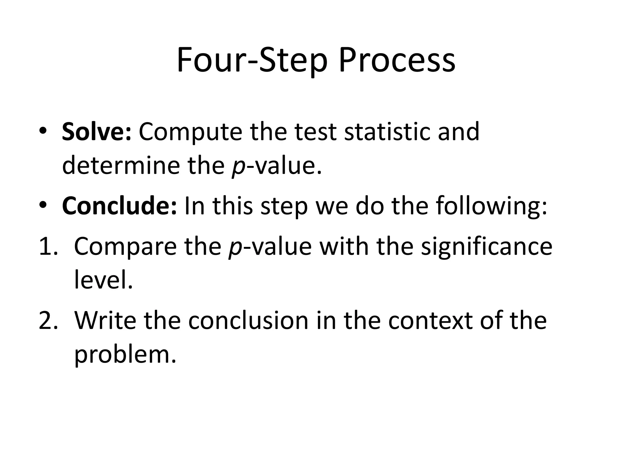 Four-Step Process
• Solve: Compute the test statistic and
determine the p-value.
• Conclude: In this step we do the following:
1. Compare the p-value with the significance
level.
2. Write the conclusion in the context of the
problem.
 