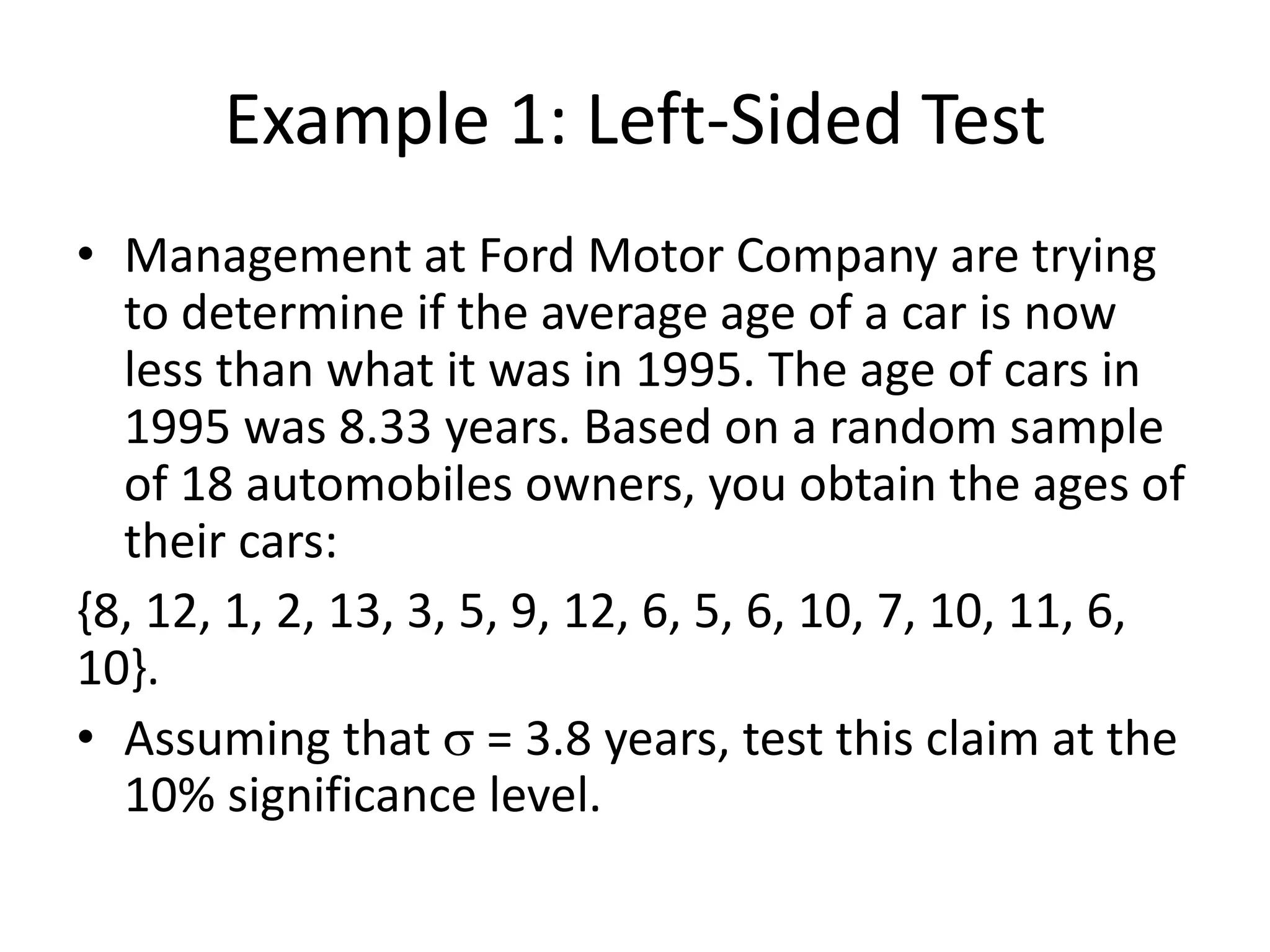 Example 1: Left-Sided Test
• Management at Ford Motor Company are trying
to determine if the average age of a car is now
less than what it was in 1995. The age of cars in
1995 was 8.33 years. Based on a random sample
of 18 automobiles owners, you obtain the ages of
their cars:
{8, 12, 1, 2, 13, 3, 5, 9, 12, 6, 5, 6, 10, 7, 10, 11, 6,
10}.
• Assuming that s = 3.8 years, test this claim at the
10% significance level.
 