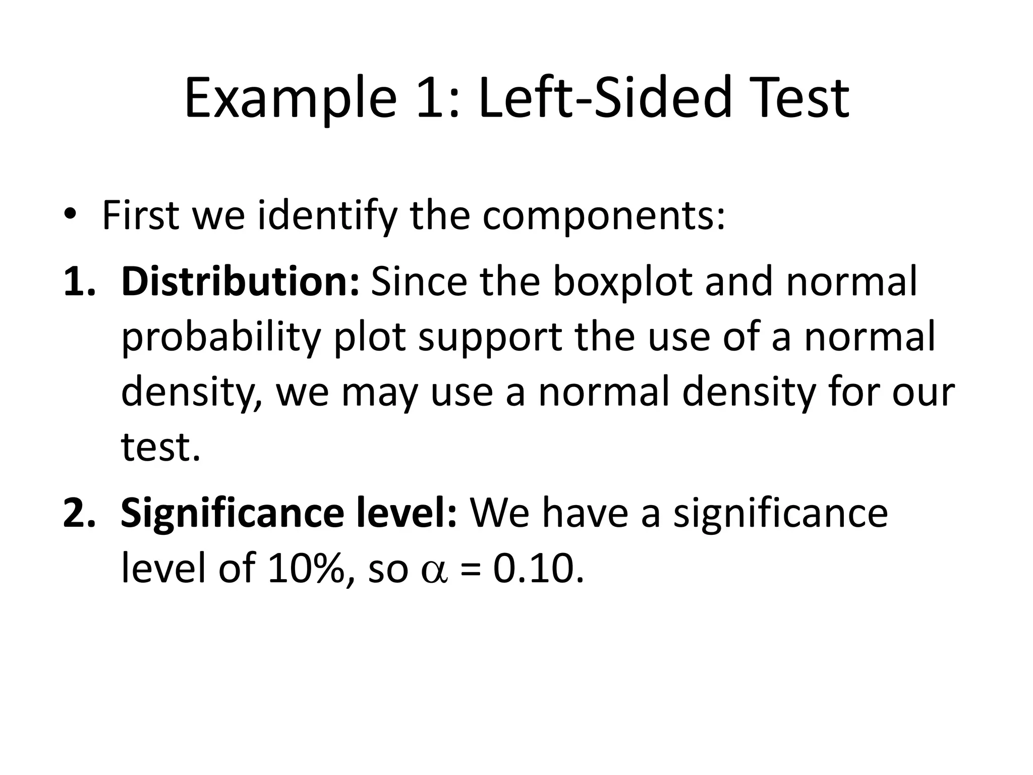 Example 1: Left-Sided Test
• First we identify the components:
1. Distribution: Since the boxplot and normal
probability plot support the use of a normal
density, we may use a normal density for our
test.
2. Significance level: We have a significance
level of 10%, so a = 0.10.
 