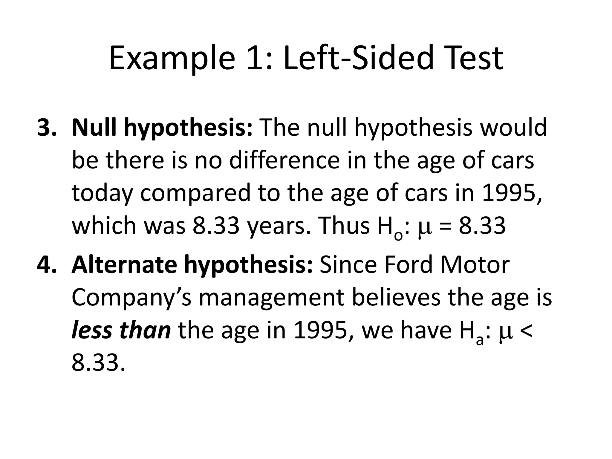 Example 1: Left-Sided Test
3. Null hypothesis: The null hypothesis would
be there is no difference in the age of cars
today compared to the age of cars in 1995,
which was 8.33 years. Thus Ho: m = 8.33
4. Alternate hypothesis: Since Ford Motor
Company’s management believes the age is
less than the age in 1995, we have Ha: m <
8.33.
 