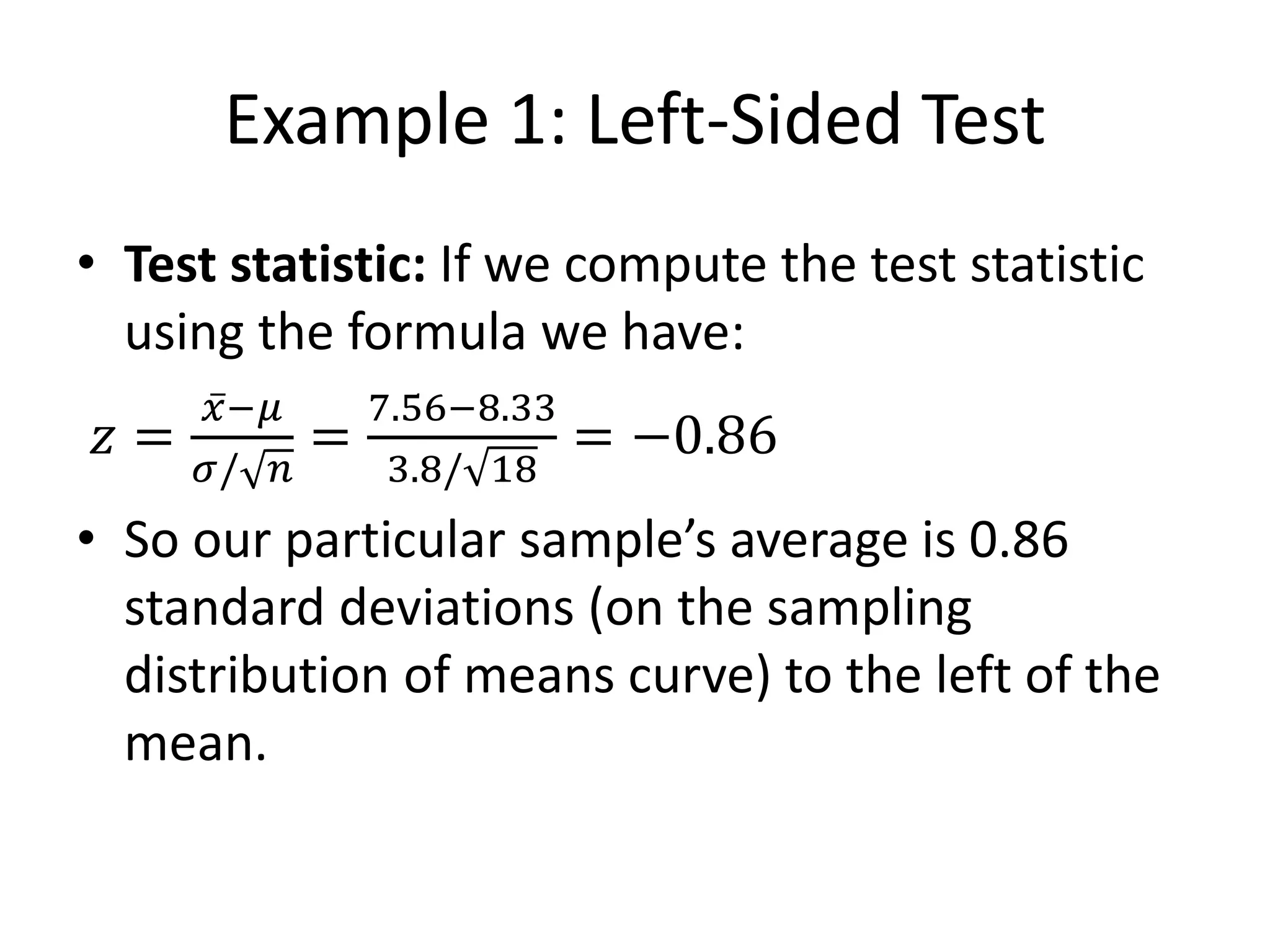 Example 1: Left-Sided Test
• Test statistic: If we compute the test statistic
using the formula we have:
𝑧 =
𝑥−𝜇
𝜎/ 𝑛
=
7.56−8.33
3.8/ 18
= −0.86
• So our particular sample’s average is 0.86
standard deviations (on the sampling
distribution of means curve) to the left of the
mean.
 