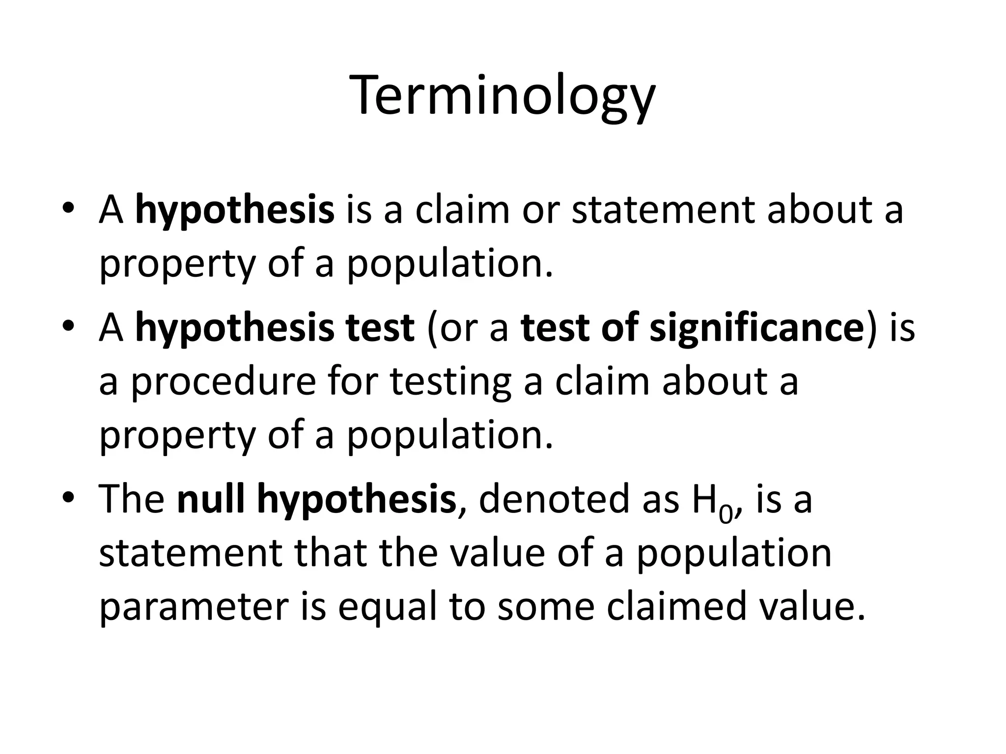 Terminology
• A hypothesis is a claim or statement about a
property of a population.
• A hypothesis test (or a test of significance) is
a procedure for testing a claim about a
property of a population.
• The null hypothesis, denoted as H0, is a
statement that the value of a population
parameter is equal to some claimed value.
 