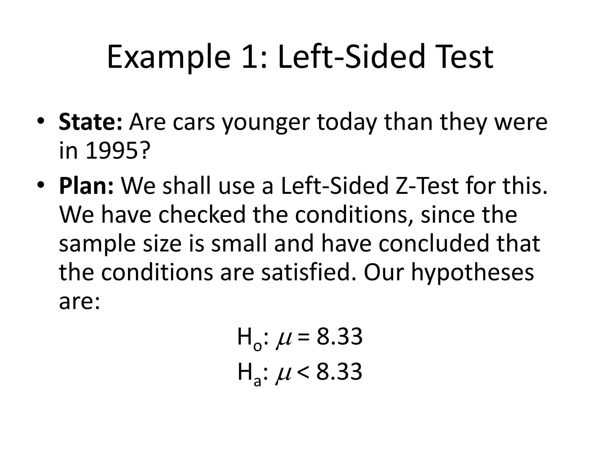 Example 1: Left-Sided Test
• State: Are cars younger today than they were
in 1995?
• Plan: We shall use a Left-Sided Z-Test for this.
We have checked the conditions, since the
sample size is small and have concluded that
the conditions are satisfied. Our hypotheses
are:
Ho: m = 8.33
Ha: m < 8.33
 