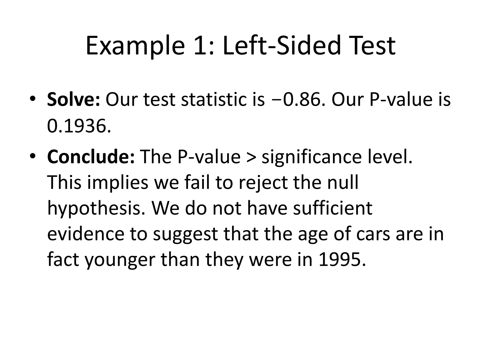 Example 1: Left-Sided Test
• Solve: Our test statistic is -0.86. Our P-value is
0.1936.
• Conclude: The P-value > significance level.
This implies we fail to reject the null
hypothesis. We do not have sufficient
evidence to suggest that the age of cars are in
fact younger than they were in 1995.
 