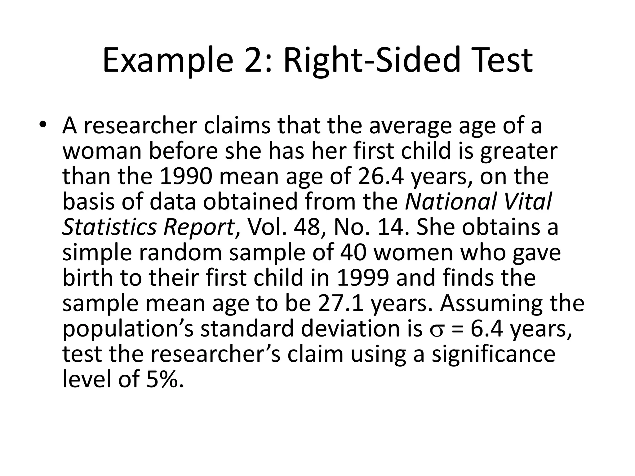 Example 2: Right-Sided Test
• A researcher claims that the average age of a
woman before she has her first child is greater
than the 1990 mean age of 26.4 years, on the
basis of data obtained from the National Vital
Statistics Report, Vol. 48, No. 14. She obtains a
simple random sample of 40 women who gave
birth to their first child in 1999 and finds the
sample mean age to be 27.1 years. Assuming the
population’s standard deviation is s = 6.4 years,
test the researcher’s claim using a significance
level of 5%.
 