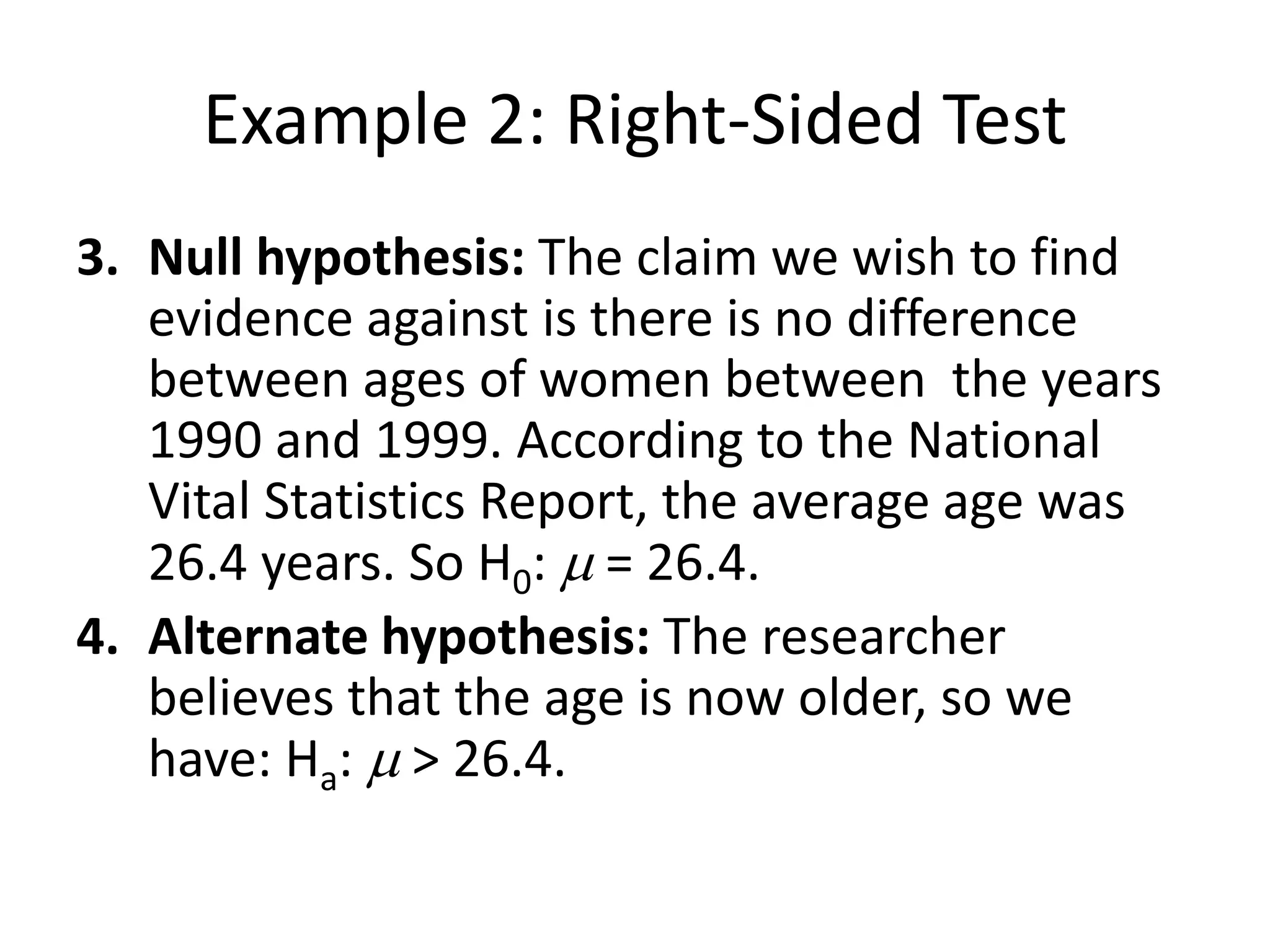Example 2: Right-Sided Test
3. Null hypothesis: The claim we wish to find
evidence against is there is no difference
between ages of women between the years
1990 and 1999. According to the National
Vital Statistics Report, the average age was
26.4 years. So H0: m = 26.4.
4. Alternate hypothesis: The researcher
believes that the age is now older, so we
have: Ha: m > 26.4.
 