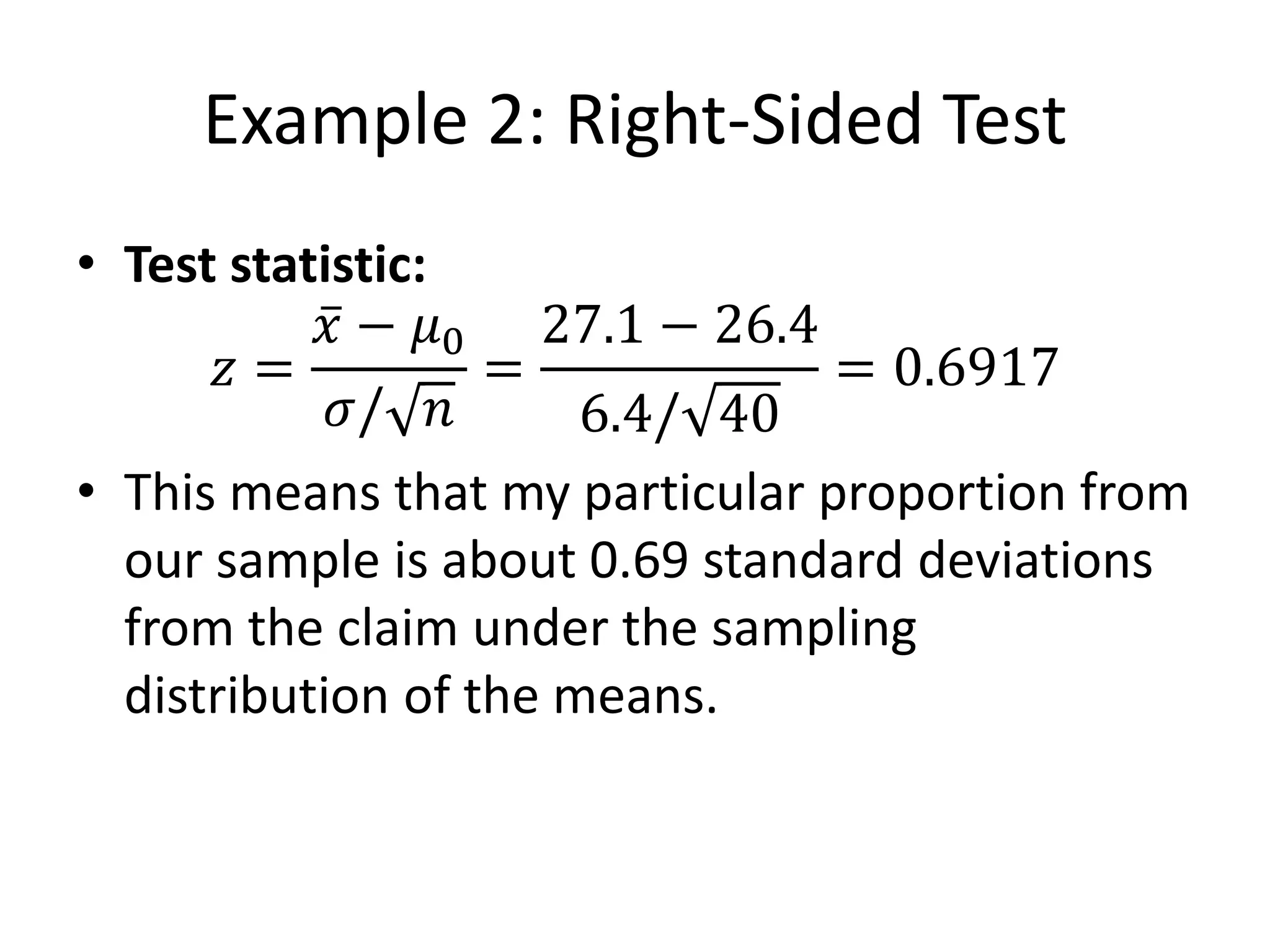 Example 2: Right-Sided Test
• Test statistic:
𝑧 =
𝑥 − 𝜇0
𝜎/ 𝑛
=
27.1 − 26.4
6.4/ 40
= 0.6917
• This means that my particular proportion from
our sample is about 0.69 standard deviations
from the claim under the sampling
distribution of the means.
 