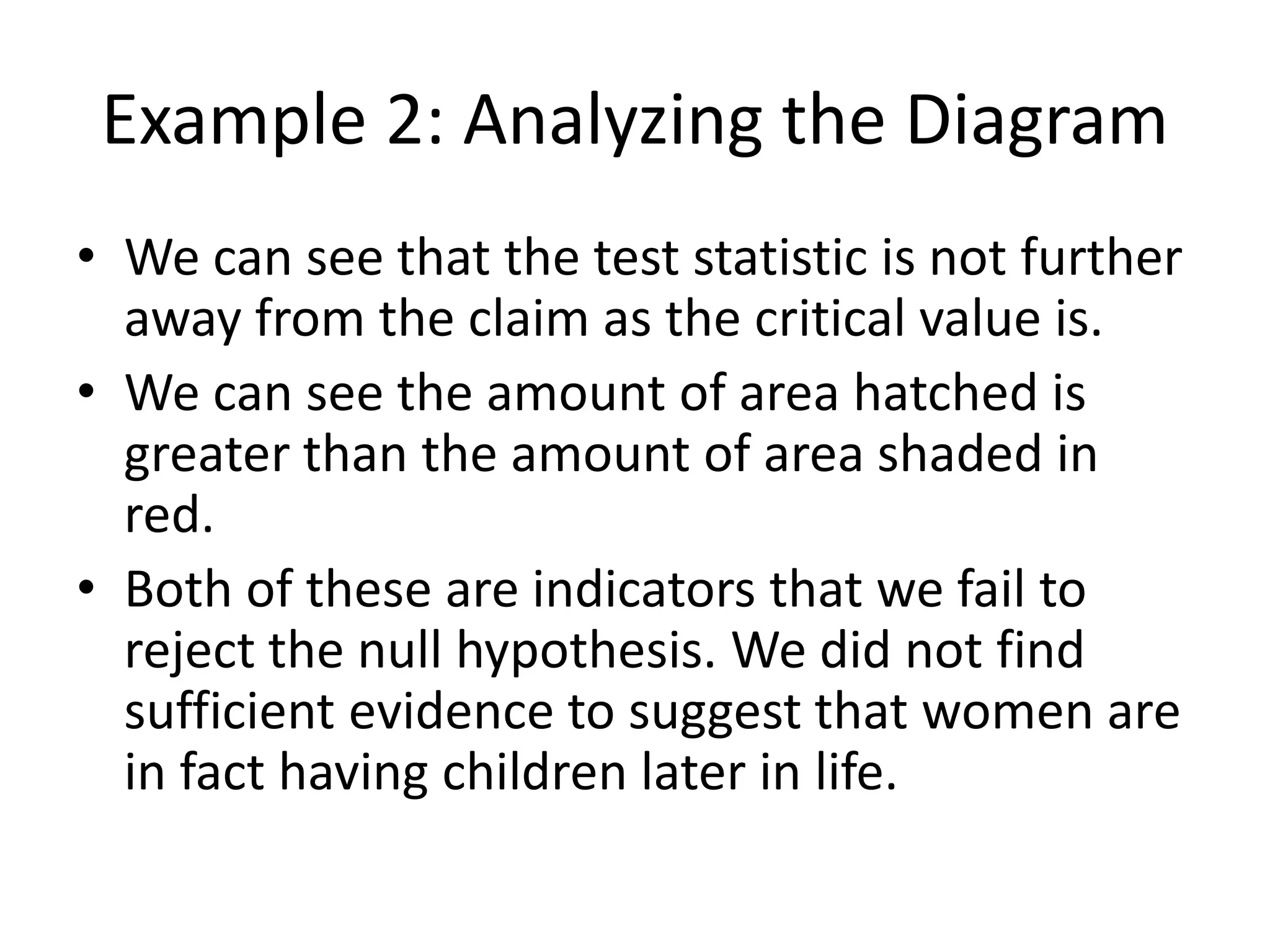 Example 2: Analyzing the Diagram
• We can see that the test statistic is not further
away from the claim as the critical value is.
• We can see the amount of area hatched is
greater than the amount of area shaded in
red.
• Both of these are indicators that we fail to
reject the null hypothesis. We did not find
sufficient evidence to suggest that women are
in fact having children later in life.
 