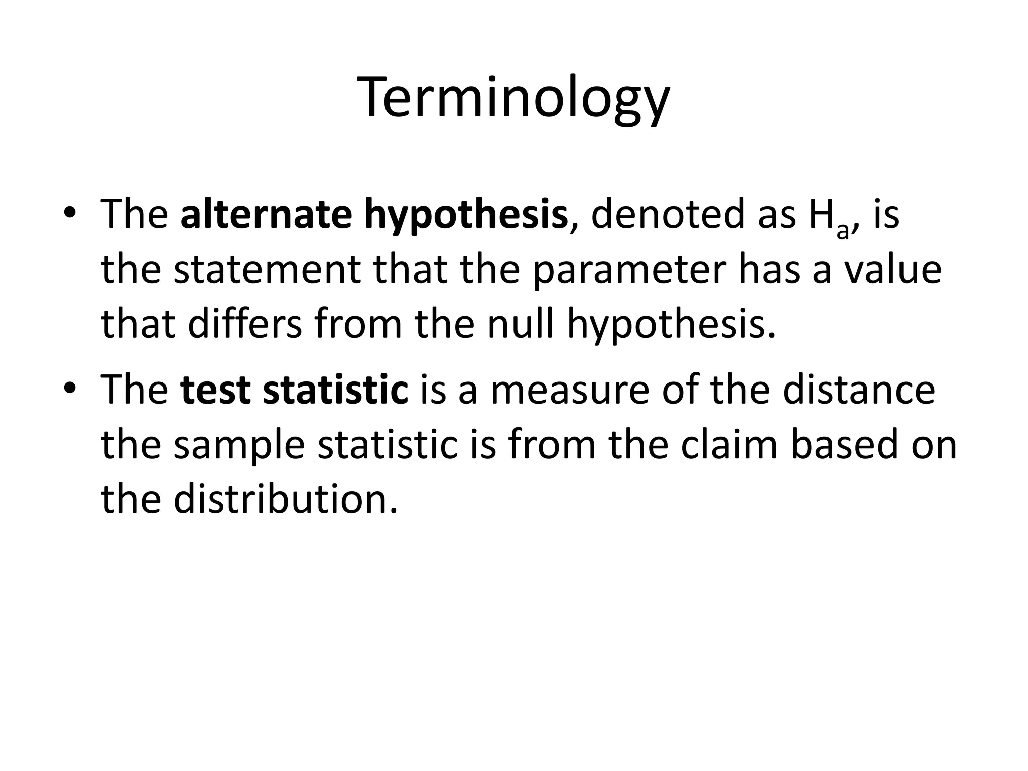 Terminology
• The alternate hypothesis, denoted as Ha, is
the statement that the parameter has a value
that differs from the null hypothesis.
• The test statistic is a measure of the distance
the sample statistic is from the claim based on
the distribution.
 
