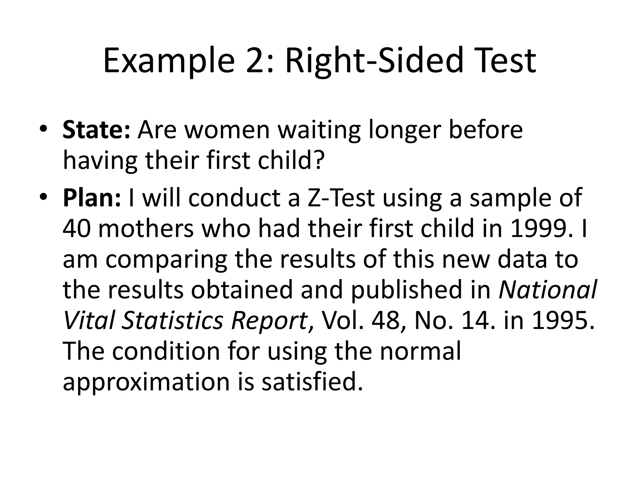Example 2: Right-Sided Test
• State: Are women waiting longer before
having their first child?
• Plan: I will conduct a Z-Test using a sample of
40 mothers who had their first child in 1999. I
am comparing the results of this new data to
the results obtained and published in National
Vital Statistics Report, Vol. 48, No. 14. in 1995.
The condition for using the normal
approximation is satisfied.
 