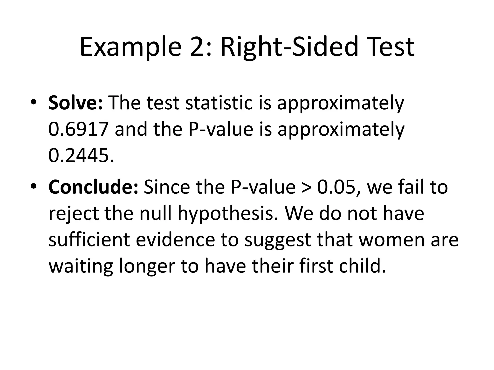 Example 2: Right-Sided Test
• Solve: The test statistic is approximately
0.6917 and the P-value is approximately
0.2445.
• Conclude: Since the P-value > 0.05, we fail to
reject the null hypothesis. We do not have
sufficient evidence to suggest that women are
waiting longer to have their first child.
 