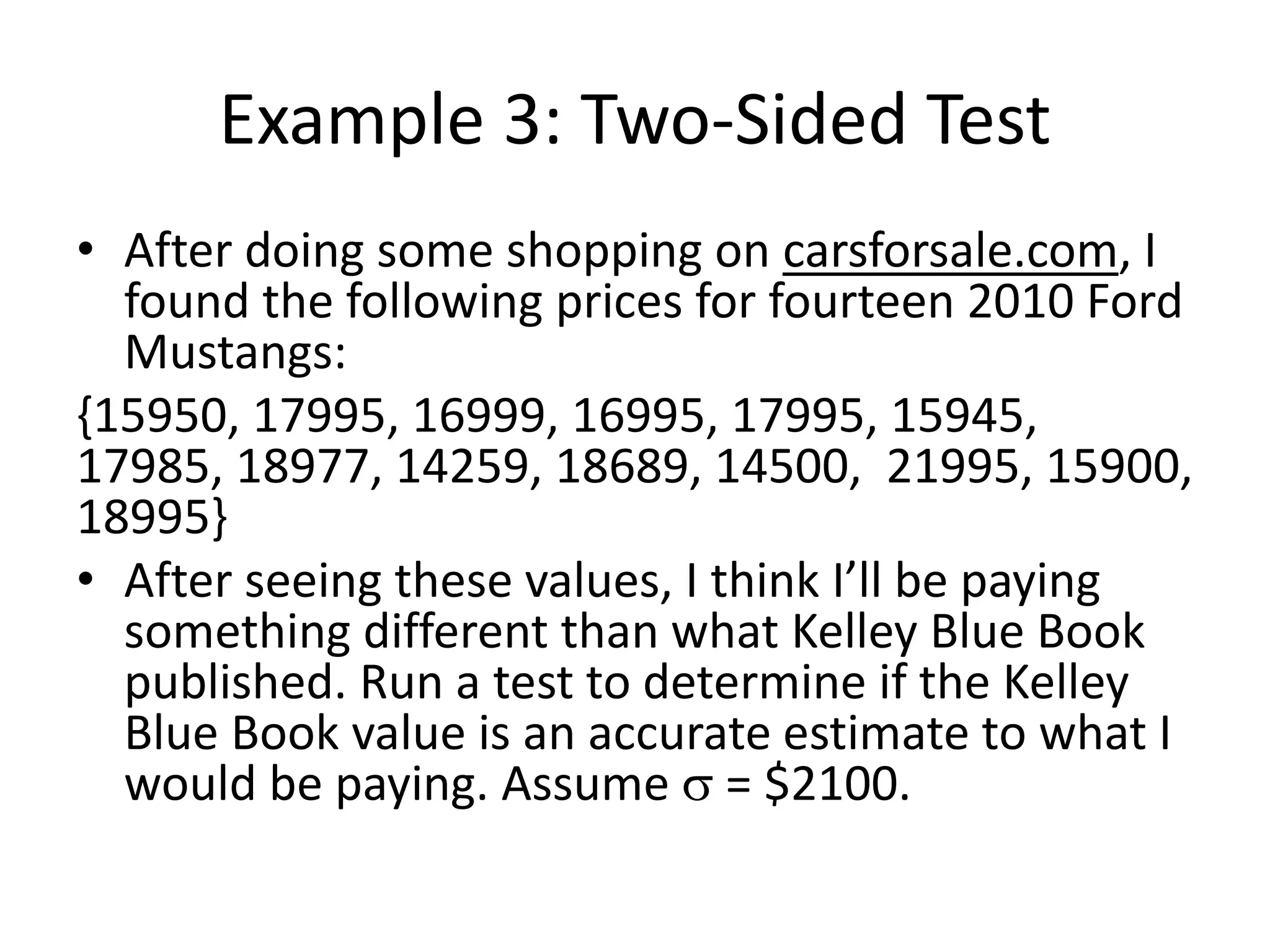 Example 3: Two-Sided Test
• After doing some shopping on carsforsale.com, I
found the following prices for fourteen 2010 Ford
Mustangs:
{15950, 17995, 16999, 16995, 17995, 15945,
17985, 18977, 14259, 18689, 14500, 21995, 15900,
18995}
• After seeing these values, I think I’ll be paying
something different than what Kelley Blue Book
published. Run a test to determine if the Kelley
Blue Book value is an accurate estimate to what I
would be paying. Assume s = $2100.
 