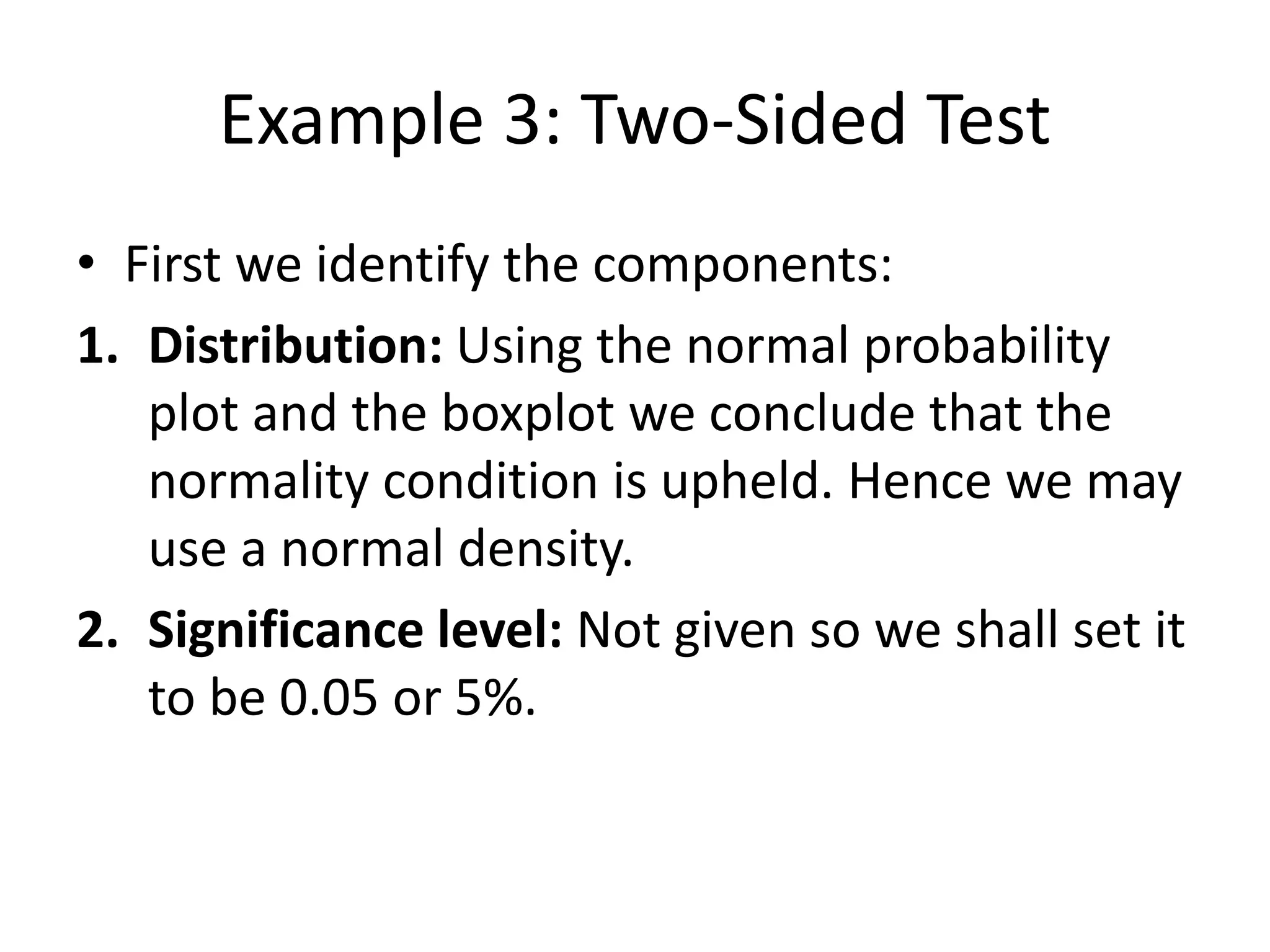 Example 3: Two-Sided Test
• First we identify the components:
1. Distribution: Using the normal probability
plot and the boxplot we conclude that the
normality condition is upheld. Hence we may
use a normal density.
2. Significance level: Not given so we shall set it
to be 0.05 or 5%.
 