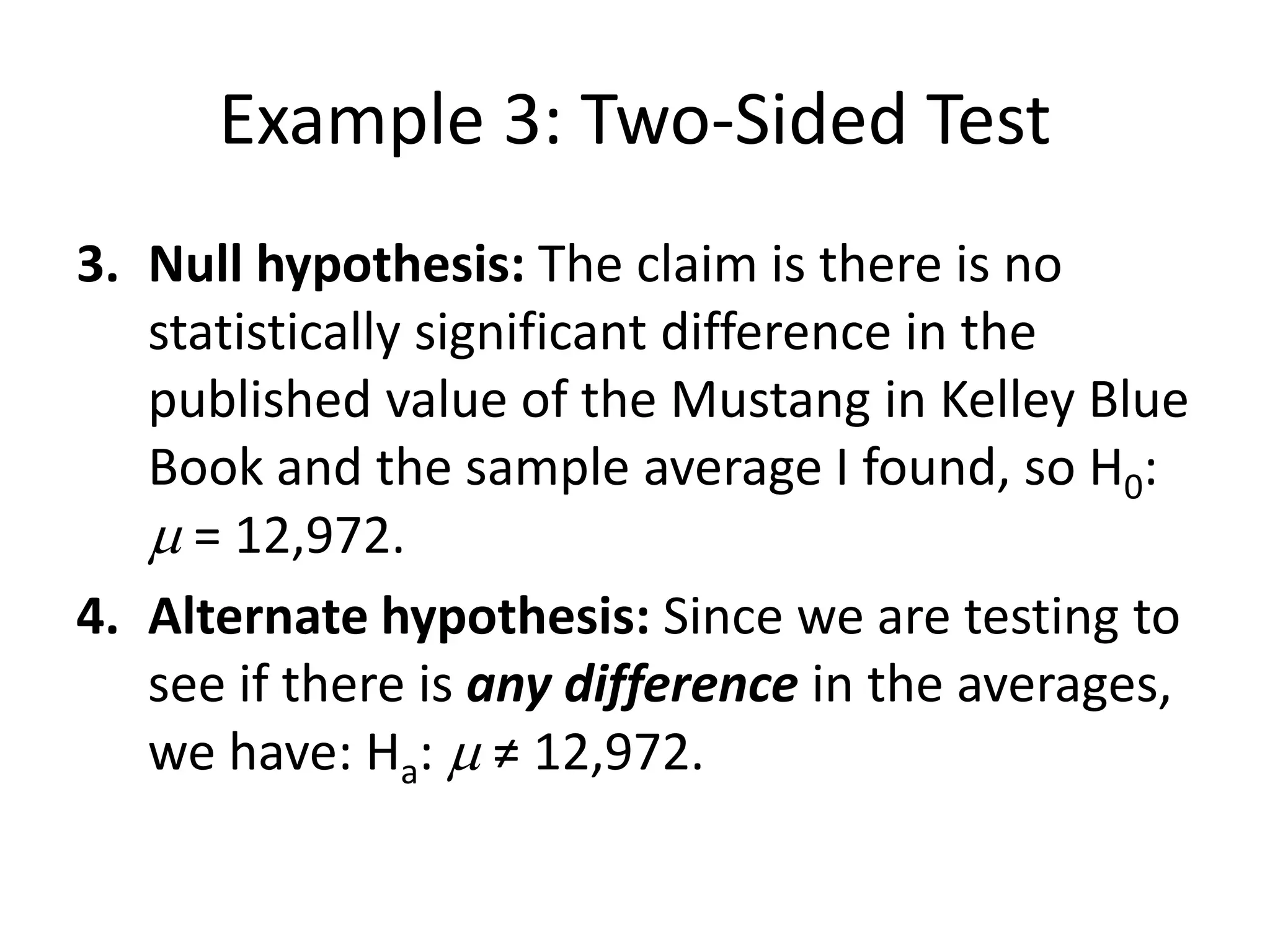 Example 3: Two-Sided Test
3. Null hypothesis: The claim is there is no
statistically significant difference in the
published value of the Mustang in Kelley Blue
Book and the sample average I found, so H0:
m = 12,972.
4. Alternate hypothesis: Since we are testing to
see if there is any difference in the averages,
we have: Ha: m ≠ 12,972.
 