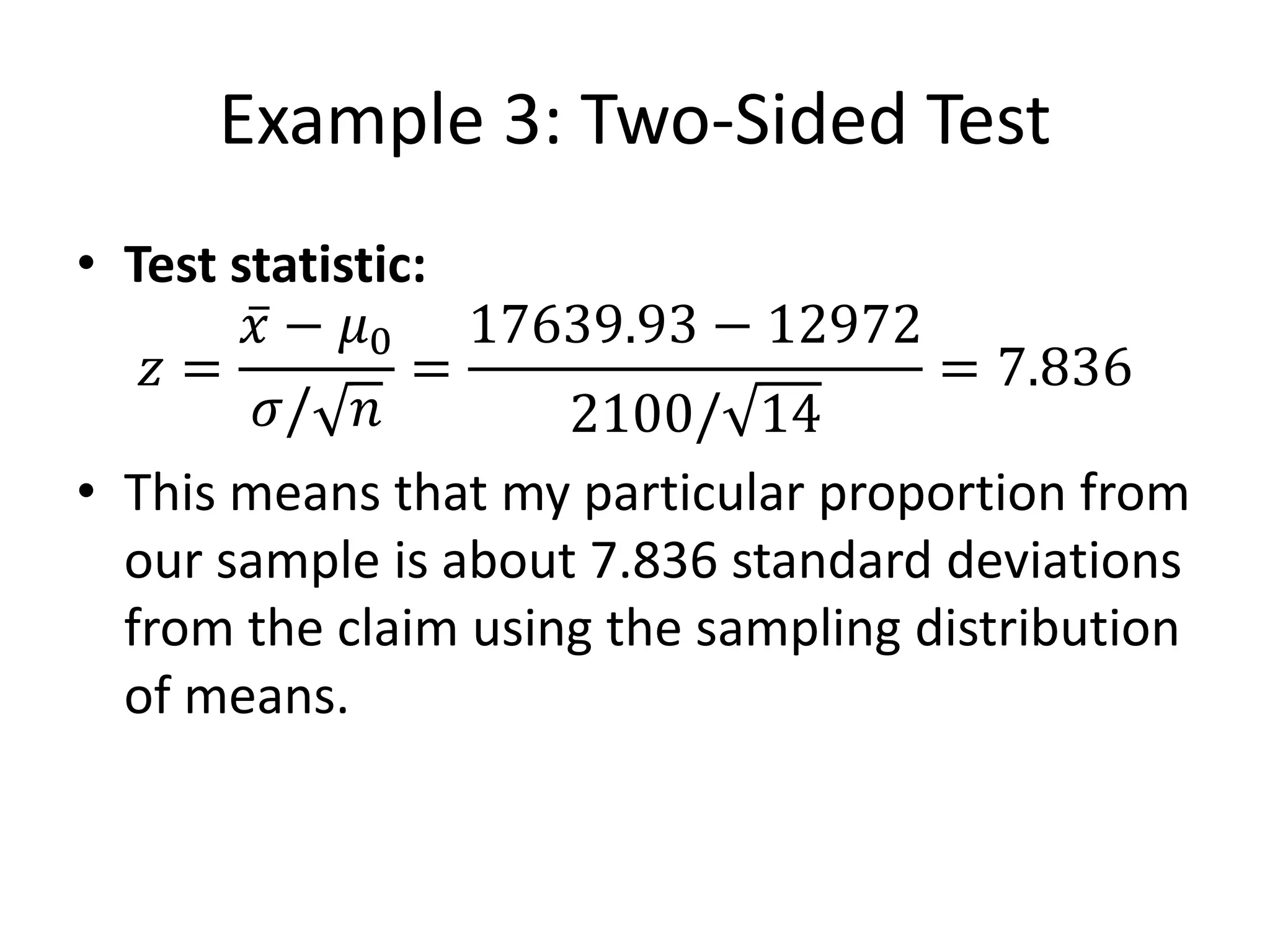 Example 3: Two-Sided Test
• Test statistic:
𝑧 =
𝑥 − 𝜇0
𝜎/ 𝑛
=
17639.93 − 12972
2100/ 14
= 7.836
• This means that my particular proportion from
our sample is about 7.836 standard deviations
from the claim using the sampling distribution
of means.
 