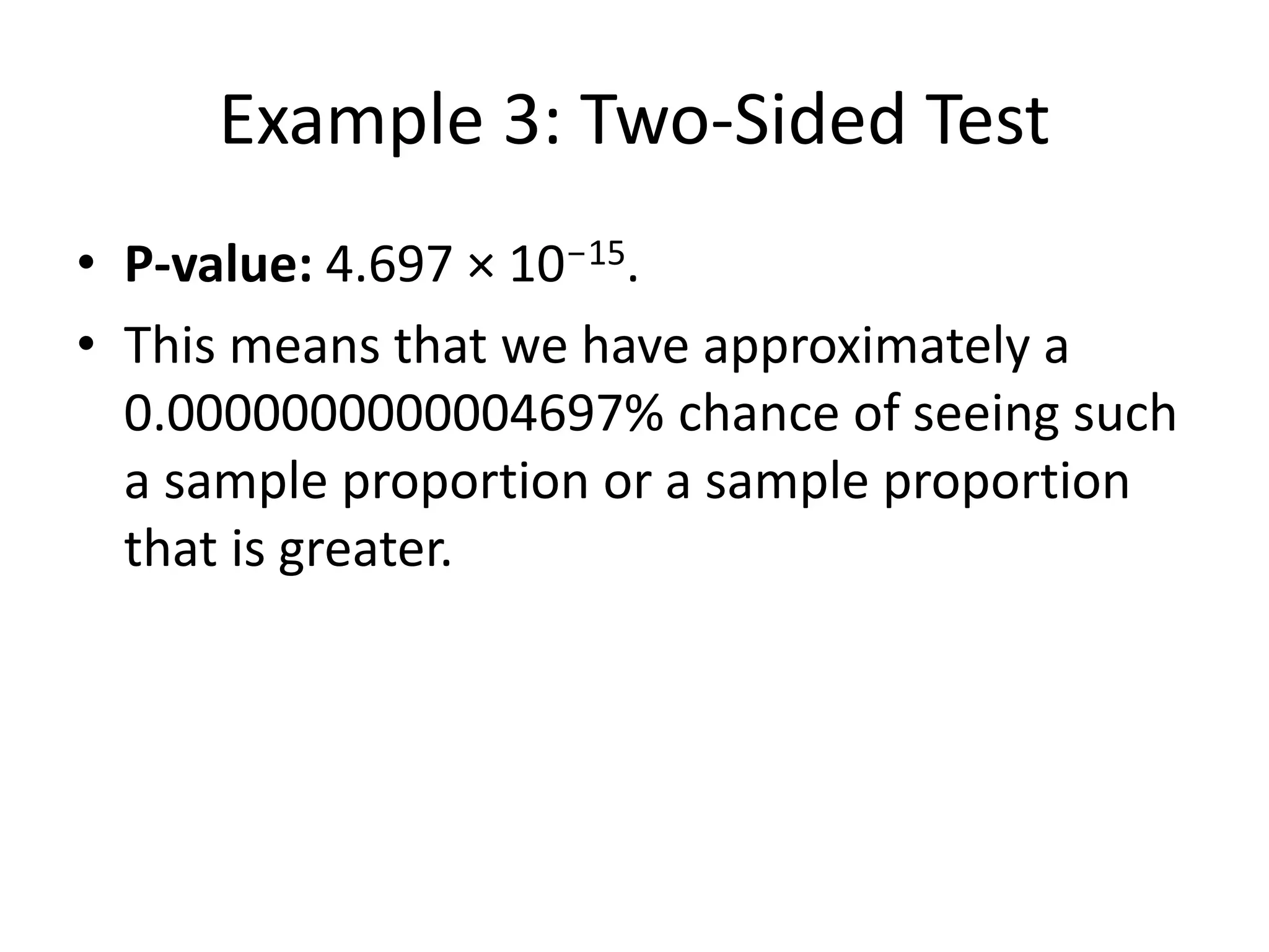 Example 3: Two-Sided Test
• P-value: 4.697 × 10-15.
• This means that we have approximately a
0.0000000000004697% chance of seeing such
a sample proportion or a sample proportion
that is greater.
 