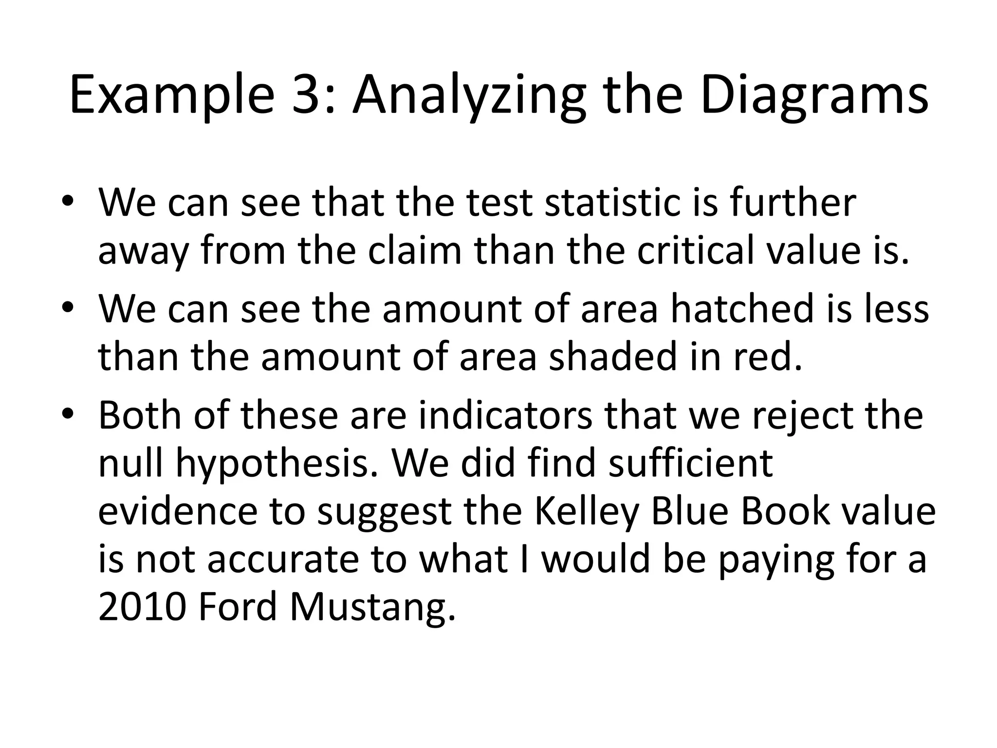 Example 3: Analyzing the Diagrams
• We can see that the test statistic is further
away from the claim than the critical value is.
• We can see the amount of area hatched is less
than the amount of area shaded in red.
• Both of these are indicators that we reject the
null hypothesis. We did find sufficient
evidence to suggest the Kelley Blue Book value
is not accurate to what I would be paying for a
2010 Ford Mustang.
 