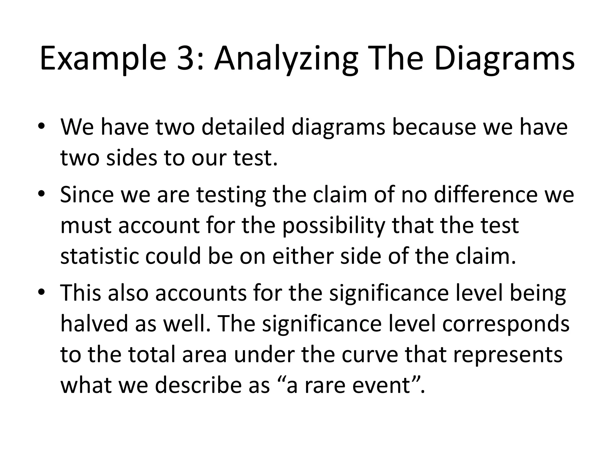 Example 3: Analyzing The Diagrams
• We have two detailed diagrams because we have
two sides to our test.
• Since we are testing the claim of no difference we
must account for the possibility that the test
statistic could be on either side of the claim.
• This also accounts for the significance level being
halved as well. The significance level corresponds
to the total area under the curve that represents
what we describe as “a rare event”.
 